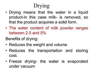 Drying
• Drying means that the water in a liquid
product-in this case milk- is removed, so
that the product acquires a solid form.
• The water content of milk powder ranges
between 2.5 and 5%
Benefits of drying:
• Reduces the weight and volume
• Reduces the transportation and storing
cost.
• Freeze drying- the water is evaporated
under vacuum
 