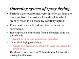 Operating system of spray drying
• Surface water evaporates very quickly, as does the
moisture from the inside of the droplets which
quickly reach the surface by capillary action.
• Then heat is transferred into the particles by
convection.
• The evaporation of the water from the droplets leads to a
considerable
– reduction in weight, volume and diameter.
• Under ideal drying conditions,
– weight will decrease by about 50 % and the volume by
about 40 %.
• The diameter is reduced to 75 % of the droplet size after
leaving the atomizer,
 
