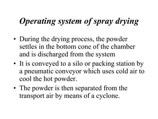 Operating system of spray drying
• During the drying process, the powder
settles in the bottom cone of the chamber
and is discharged from the system
• It is conveyed to a silo or packing station by
a pneumatic conveyor which uses cold air to
cool the hot powder.
• The powder is then separated from the
transport air by means of a cyclone.
 