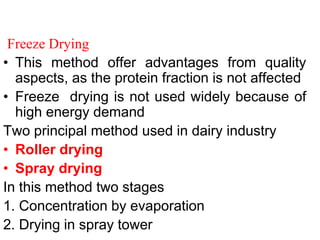 Freeze Drying
• This method offer advantages from quality
aspects, as the protein fraction is not affected
• Freeze drying is not used widely because of
high energy demand
Two principal method used in dairy industry
• Roller drying
• Spray drying
In this method two stages
1. Concentration by evaporation
2. Drying in spray tower
 