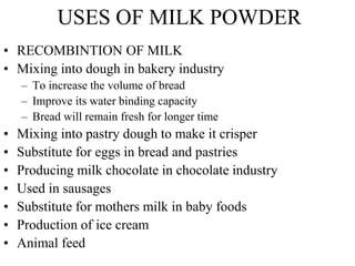 USES OF MILK POWDER
• RECOMBINTION OF MILK
• Mixing into dough in bakery industry
– To increase the volume of bread
– Improve its water binding capacity
– Bread will remain fresh for longer time
• Mixing into pastry dough to make it crisper
• Substitute for eggs in bread and pastries
• Producing milk chocolate in chocolate industry
• Used in sausages
• Substitute for mothers milk in baby foods
• Production of ice cream
• Animal feed
 