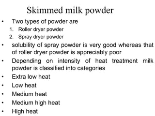 Skimmed milk powder
• Two types of powder are
1. Roller dryer powder
2. Spray dryer powder
• solubility of spray powder is very good whereas that
of roller dryer powder is appreciably poor
• Depending on intensity of heat treatment milk
powder is classified into categories
• Extra low heat
• Low heat
• Medium heat
• Medium high heat
• High heat
 