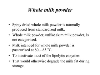 Whole milk powder
• Spray dried whole milk powder is normally
produced from standardized milk.
• Whole milk powder, unlike skim milk powder, is
not categorised.
• Milk intended for whole milk powder is
pasteurized at 80 – 85 °C
• To inactivate most of the lipolytic enzymes
• That would otherwise degrade the milk fat during
storage.
 