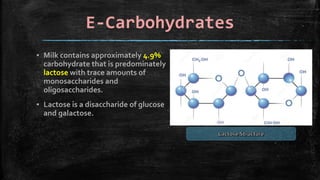 E-Carbohydrates
▪ Milk contains approximately 4.9%
carbohydrate that is predominately
lactose with trace amounts of
monosaccharides and
oligosaccharides.
▪ Lactose is a disaccharide of glucose
and galactose.
 
