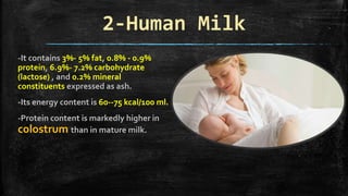 2-Human Milk
-It contains 3%- 5% fat, 0.8% - 0.9%
protein, 6.9%- 7.2% carbohydrate
(lactose) , and 0.2% mineral
constituents expressed as ash.
-Its energy content is 60--75 kcal/100 ml.
-Protein content is markedly higher in
colostrum than in mature milk.
 