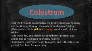 -It is the first milk produced by the breasts during pregnancy
and continuing through the early days of breastfeeding.
-This special milk is yellow to orange in color and thick and
sticky.
-It is low in fat, and high in carbohydrates, protein, and
antibodies to help keep your baby healthy.
-Colostrum is extremely easy to digest, and is therefore the
perfect first food for your baby.
 
