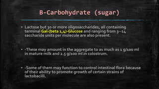 B-Carbohydrate (sugar)
▪ Lactose but 30 or more oligosaccharides, all containing
terminal Gal-(beta 1,4)-Glucose and ranging from 3--14
saccharide units per molecule are also present.
▪ -These may amount in the aggregate to as much as 1 g/100 ml
in mature milk and 2.5 g/100 ml in colostrum.
▪ -Some of them may function to control intestinal flora because
of their ability to promote growth of certain strains of
lactobacilli.
 