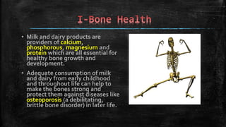 ▪ Milk and dairy products are
providers of calcium,
phosphorous, magnesium and
protein which are all essential for
healthy bone growth and
development.
▪ Adequate consumption of milk
and dairy from early childhood
and throughout life can help to
make the bones strong and
protect them against diseases like
osteoporosis (a debilitating,
brittle bone disorder) in later life.
 