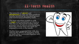 ▪ The amounts of calcium and
phosphorous in milk and dairy products
are also beneficial for the development
and maintenance of healthy teeth.
▪ The most abundant protein in milk
is casein and is protective as it forms a
thin film on the enamel surface which
prevents loss of calcium and phosphate
from the enamel when the teeth are
exposed to acids in the mouth.
▪ Studies have suggested that milk also
reduces the effects of cariogenic foods
on teeth when consumed together with
them in the diet.
 