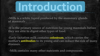 -Milk is a white liquid produced by the mammary glands
of mammals .
-It is the primary source of nutrition for young mammals before
they are able to digest other types of food.
-Early-lactation milk contains colostrum, which carries the
mother's antibodies to its young and can reduce the risk of many
diseases.
-Milk contains many other nutrients and components.
 