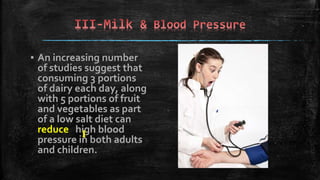 ▪ An increasing number
of studies suggest that
consuming 3 portions
of dairy each day, along
with 5 portions of fruit
and vegetables as part
of a low salt diet can
reduce high blood
pressure in both adults
and children.
 