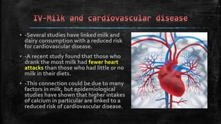 ▪ -Several studies have linked milk and
dairy consumption with a reduced risk
for cardiovascular disease.
▪ -A recent study found that those who
drank the most milk had fewer heart
attacks than those who had little or no
milk in their diets.
▪ -This connection could be due to many
factors in milk, but epidemiological
studies have shown that higher intakes
of calcium in particular are linked to a
reduced risk of cardiovascular disease.
 