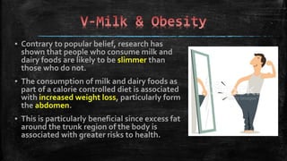 ▪ Contrary to popular belief, research has
shown that people who consume milk and
dairy foods are likely to be slimmer than
those who do not.
▪ The consumption of milk and dairy foods as
part of a calorie controlled diet is associated
with increased weight loss, particularly form
the abdomen.
▪ This is particularly beneficial since excess fat
around the trunk region of the body is
associated with greater risks to health.
 