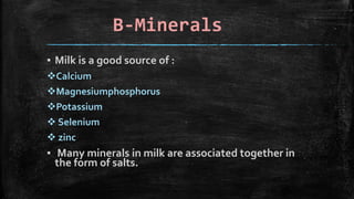 B-Minerals
▪ Milk is a good source of :
Calcium
Magnesiumphosphorus
Potassium
 Selenium
 zinc
▪ Many minerals in milk are associated together in
the form of salts.
 