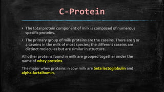 C-Protein
▪ The total protein component of milk is composed of numerous
specific proteins.
▪ The primary group of milk proteins are the caseins.There are 3 or
4 caseins in the milk of most species; the different caseins are
distinct molecules but are similar in structure.
All other proteins found in milk are grouped together under the
name of whey proteins.
The major whey proteins in cow milk are beta lactoglobulin and
alpha-lactalbumin.
 