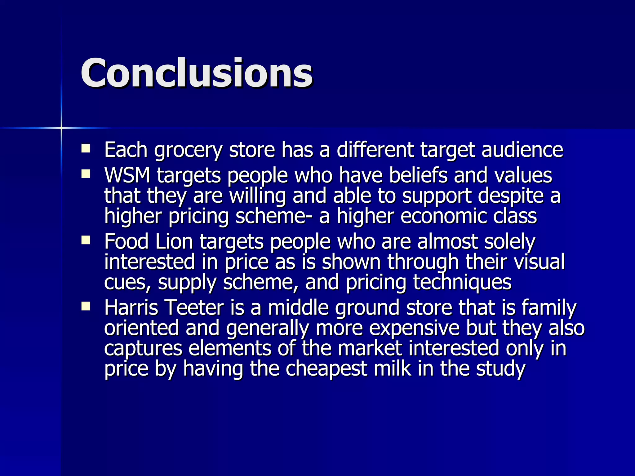 Conclusions Each grocery store has a different target audience WSM targets people who have beliefs and values that they are willing and able to support despite a higher pricing scheme- a higher economic class Food Lion targets people who are almost solely interested in price as is shown through their visual cues, supply scheme, and pricing techniques Harris Teeter is a middle ground store that is family oriented and generally more expensive but they also captures elements of the market interested only in price by having the cheapest milk in the study 