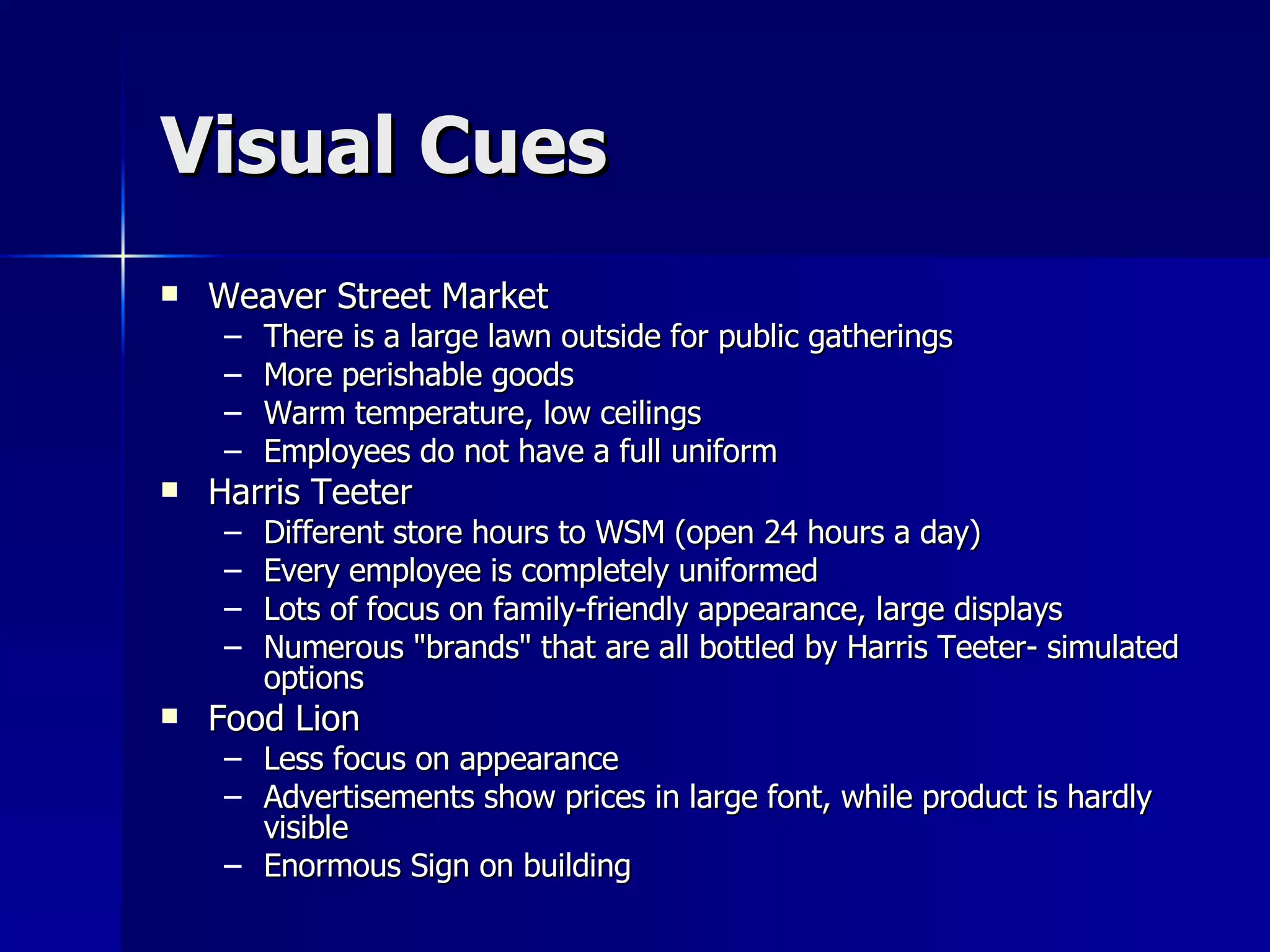 Visual Cues Weaver Street Market There is a large lawn outside for public gatherings  More perishable goods  Warm temperature, low ceilings Employees do not have a full uniform  Harris Teeter Different store hours to WSM (open 24 hours a day)  Every employee is completely uniformed  Lots of focus on family-friendly appearance, large displays  Numerous &quot;brands&quot; that are all bottled by Harris Teeter- simulated options  Food Lion Less focus on appearance  Advertisements show prices in large font, while product is hardly visible  Enormous Sign on building  