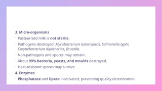 3. Micro-organisms
 Pasteurised milk is not sterile.
 Pathogens destroyed: Mycobacterium tuberculosis, Salmonella typhi,
Corynebacterium diphtheriae, Brucella.
 Non-pathogens and spores may remain.
 About 99% bacteria, yeasts, and moulds destroyed.
 Heat-resistant spores may survive.
4. Enzymes
 Phosphatase and lipase inactivated, preventing quality deterioration.
 