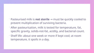  Pasteurised milk is not sterile must be quickly cooled to
→
prevent multiplication of surviving bacteria.
 After pasteurisation, milk is tested for temperature, fat,
specific gravity, solids-not-fat, acidity, and bacterial count.
 Shelf life: about one week or more if kept cool; at room
temperature, it spoils in a day.
 