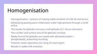 Homogenisation
 Homogenisation = process of making stable emulsion of milk fat and serum.
 Achieved by passing warm milk/cream under high pressure through a small
orifice.
 This breaks fat globules into very small globules (0.1–20 µm diameter).
 The number and surface area of fat globules increase.
 Newly formed fat globules are coated with absorbed protein +
phospholipids, preventing reuniting.
 Prevents cream separation (no rising of cream layer).
 Results in stable milk emulsion.
 