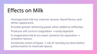 Effects on Milk
 Homogenised milk has creamier texture, bland flavour, and
whiter appearance.
 Provides greater whitening power when added to coffee/tea.
 Produces soft curd on coagulation easily digested.
→
 In evaporated milk & ice-cream: prevents fat separation →
smoother texture.
 Accelerates action of lipase risk of rancidity (so done before
→
pasteurisation to inactivate lipase).
 