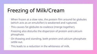 Freezing of Milk/Cream
 When frozen at a slow rate, the protein film around fat globules
(which acts as an emulsifier) is weakened and ruptured.
 This causes fat globules to coalesce (merge together).
 Freezing also disturbs the dispersion of protein and calcium
phosphate.
 On thawing and standing, both protein and calcium phosphate
settle out.
 This leads to a reduction in the whiteness of milk.
 