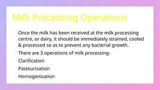 Milk Processing Operations
 Once the milk has been received at the milk processing
centre, or dairy, it should be immediately strained, cooled
& processed so as to prevent any bacterial growth.
 There are 3 operations of milk processing-
Clarification
Pasteurisation
Homogenisation
 