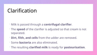 Clarification
 Milk is passed through a centrifugal clarifier.
 The speed of the clarifier is adjusted so that cream is not
separated.
 Dirt, filth, and cells from the udder are removed.
 Some bacteria are also eliminated.
 The resulting clarified milk is ready for pasteurisation.
 