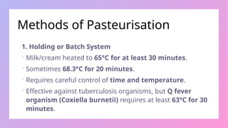 Methods of Pasteurisation
1. Holding or Batch System
 Milk/cream heated to 65°C for at least 30 minutes.
 Sometimes 68.3°C for 20 minutes.
 Requires careful control of time and temperature.
 Effective against tuberculosis organisms, but Q fever
organism (Coxiella burnetii) requires at least 63°C for 30
minutes.
 