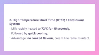 2. High Temperature Short Time (HTST) / Continuous
System
 Milk rapidly heated to 72°C for 15 seconds.
 Followed by quick cooling.
 Advantage: no cooked flavour, cream line remains intact.
 