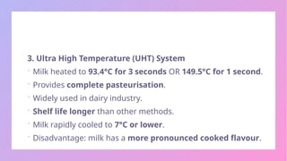 3. Ultra High Temperature (UHT) System
 Milk heated to 93.4°C for 3 seconds OR 149.5°C for 1 second.
 Provides complete pasteurisation.
 Widely used in dairy industry.
 Shelf life longer than other methods.
 Milk rapidly cooled to 7°C or lower.
 Disadvantage: milk has a more pronounced cooked flavour.
 