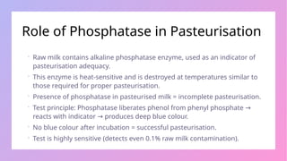 Role of Phosphatase in Pasteurisation
 Raw milk contains alkaline phosphatase enzyme, used as an indicator of
pasteurisation adequacy.
 This enzyme is heat-sensitive and is destroyed at temperatures similar to
those required for proper pasteurisation.
 Presence of phosphatase in pasteurised milk = incomplete pasteurisation.
 Test principle: Phosphatase liberates phenol from phenyl phosphate →
reacts with indicator produces deep blue colour.
→
 No blue colour after incubation = successful pasteurisation.
 Test is highly sensitive (detects even 0.1% raw milk contamination).
 