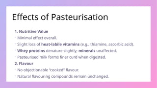 Effects of Pasteurisation
1. Nutritive Value
 Minimal effect overall.
 Slight loss of heat-labile vitamins (e.g., thiamine, ascorbic acid).
 Whey proteins denature slightly; minerals unaffected.
 Pasteurised milk forms finer curd when digested.
2. Flavour
 No objectionable “cooked” flavour.
 Natural flavouring compounds remain unchanged.
 