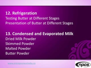 www.entrepreneurindia.co
12. Refrigeration
Testing Butter at Different Stages
Presentation of Butter at Different Stages
13. Condensed and Evaporated Milk
Dried Milk Powder
Skimmed Powder
Malted Powder
Butter Powder
 