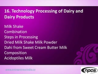 www.entrepreneurindia.co
16. Technology Processing of Dairy and
Dairy Products
Milk Shake
Combination
Steps in Processing
Dried Milk Shake Milk Powder
Dahi from Sweet Cream Butter Milk
Composition
Acidoptiles Milk
 