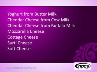 www.entrepreneurindia.co
Yoghurt from Butter Milk
Cheddar Cheese from Cow Milk
Cheddar Cheese from Buffalo Milk
Mozzarella Cheese
Cottage Cheese
Surti Cheese
Soft Cheese
 