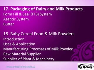 www.entrepreneurindia.co
17. Packaging of Dairy and Milk Products
Form Fill & Seal (FFS) System
Aseptic System
Butter
18. Baby Cereal Food & Milk Powders
Introduction
Uses & Application
Manufacturing Processes of Milk Powder
Raw Material Supplier
Supplier of Plant & Machinery
 