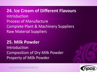 www.entrepreneurindia.co
24. Ice Cream of Different Flavours
Introduction
Process of Manufacture
Complete Plant & Machinery Suppliers
Raw Material Suppliers
25. Milk Powder
Introduction
Composition of Dry Milk Powder
Property of Milk Powder
 