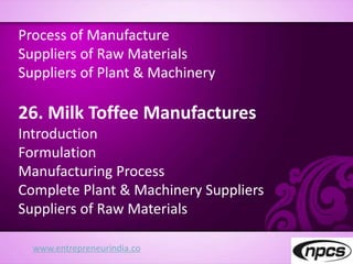 www.entrepreneurindia.co
Process of Manufacture
Suppliers of Raw Materials
Suppliers of Plant & Machinery
26. Milk Toffee Manufactures
Introduction
Formulation
Manufacturing Process
Complete Plant & Machinery Suppliers
Suppliers of Raw Materials
 