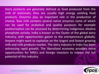 www.entrepreneurindia.co
Dairy products are generally defined as food produced from the
milk of mammals; they are usually high energy yielding food
products. Enzymes play an important role in the production of
cheese. Raw milk contains several native enzymes some of which
can be used for analytical and quality purposes for example
pasteurization can be assessed by determining indigenous alkaline
phosphate activity. India is known as the Oyster of the global dairy
industry, with opportunities galore to the entrepreneurs globally.
Anyone might want to capitalize on the largest and fastest growing
milk and milk products market. The dairy industry in India has been
witnessing rapid growth. The liberalized economy provides more
opportunities for MNCs and foreign investors to release the full
potential of this industry.
 
