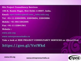 Niir Project Consultancy Services
106-E, Kamla Nagar, New Delhi-110007, India.
Email: npcs.india@gmail.com , info@niir.org
Tel: +91-11-23843955, 23845654, 23845886
Mobile: +91-9811043595
Fax: +91-11-23841561
Website :
www.niir.org
www.entrepreneurindia.co
Take a look at NIIR PROJECT CONSULTANCY SERVICES on #StreetView
https://goo.gl/VstWkd
www.niir.org www.entrepreneurindia.co
 