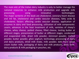 www.entrepreneurindia.co
The main aim of the Indian dairy industry is only to better manage the
national resources to enhance milk production and upgrade milk
processing using innovative technologies.
The major contents of the book are cholesterol, coronary heart disease
and mil fat, cholesterol and cardio vascular diseases, fatty acids &
cholesterol, factors affecting cardio vascular disease, application of
enzymes in dairy and food processing, utilisation of milk components:
casein, advances in the heat treatment of milk, varieties of sheep's
cheese, whey cheese, potted cheese, filled cheese, testing butter at
different stages, presentation of butter at different stages, condensed
and evaporated milk, dried milk powder, skimmed powder, malted
powder, butter powder, ghee yoghurt, technology processing of dairy
and dairy products, dried milk shake, milk powder, dahi from sweet
cream butter milk, packaging of dairy and milk products, dairy farm,
dairy products & milk packaging in pouches, etc.
 