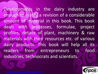 Developments in the dairy industry are
enough to justify a revision of a considerable
amount of material in this book. This book
deals with processes, formulae, project
profiles, details of plant, machinery & raw
materials with their resources etc. of various
dairy products. This book will help all its
readers from entrepreneurs to food
industries, technocrats and scientists.
www.entrepreneurindia.co
 