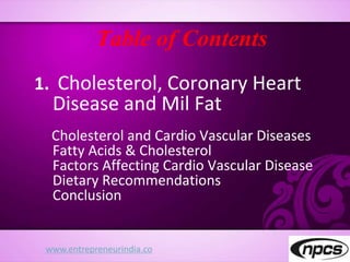 Table of Contents
1. Cholesterol, Coronary Heart
Disease and Mil Fat
Cholesterol and Cardio Vascular Diseases
Fatty Acids & Cholesterol
Factors Affecting Cardio Vascular Disease
Dietary Recommendations
Conclusion
www.entrepreneurindia.co
 