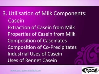 www.entrepreneurindia.co
3. Utilisation of Milk Components:
Casein
Extraction of Casein from Milk
Properties of Casein from Milk
Composition of Caseinates
Composition of Co-Precipitates
Industrial Uses of Casein
Uses of Rennet Casein
 