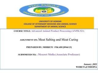 UNIVERSITY OF GONDAR
COLLEGE OF VETERINARY MEDICINE AND ANIMAL SCIENCE
DEPARTMENT OF ANIMAL SCIENCE
COURSE TITLE: Advanced Animal Product Processing (ANPR-523)
ASIGNMENT ON; Meat Salting and Meat Curing
PREPARED BY; MIHRETU FIKADU[0946/13]
SUBMMITED TO; : Meseret Molla (Associate Professor)
January ,2022
WORETA,ETHIOPIA
 