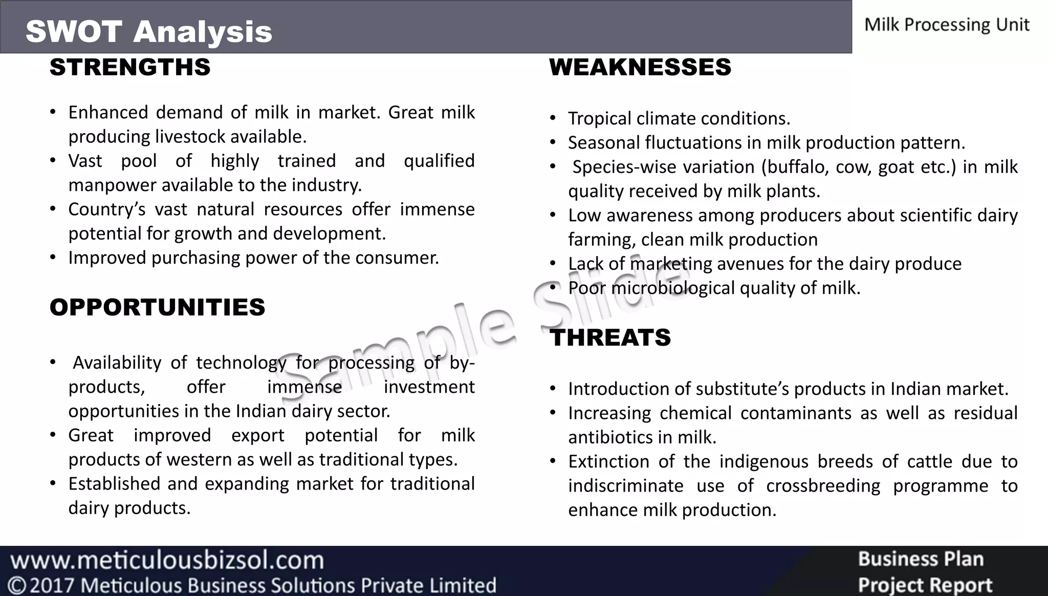 SWOT Analysis
STRENGTHS
• Enhanced demand of milk in market. Great milk
producing livestock available.
• Vast pool of highly trained and qualified
manpower available to the industry.
• Country’s vast natural resources offer immense
potential for growth and development.
• Improved purchasing power of the consumer.
OPPORTUNITIES
• Availability of technology for processing of by-
products, offer immense investment
opportunities in the Indian dairy sector.
• Great improved export potential for milk
products of western as well as traditional types.
• Established and expanding market for traditional
dairy products.
WEAKNESSES
• Tropical climate conditions.
• Seasonal fluctuations in milk production pattern.
• Species-wise variation (buffalo, cow, goat etc.) in milk
quality received by milk plants.
• Low awareness among producers about scientific dairy
farming, clean milk production
• Lack of marketing avenues for the dairy produce
• Poor microbiological quality of milk.
THREATS
• Introduction of substitute’s products in Indian market.
• Increasing chemical contaminants as well as residual
antibiotics in milk.
• Extinction of the indigenous breeds of cattle due to
indiscriminate use of crossbreeding programme to
enhance milk production.
 