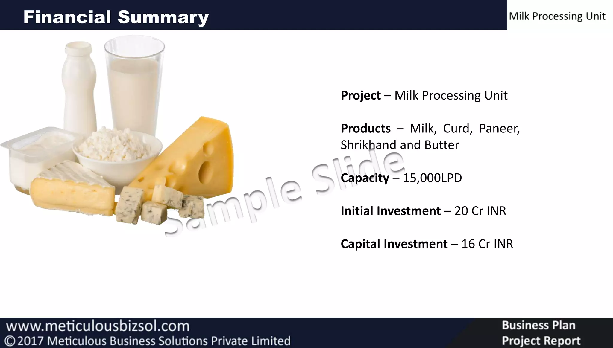 Financial Summary
Project – Milk Processing Unit
Products – Milk, Curd, Paneer,
Shrikhand and Butter
Capacity – 15,000LPD
Initial Investment – 20 Cr INR
Capital Investment – 16 Cr INR
 