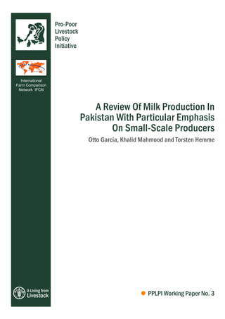 Pro-Poor
                     Livestock
                     Policy
                     Initiative



  International
Farm Comparison
 Network IFCN




                                     A Review Of Milk Production In
                                  Pakistan With Particular Emphasis
                                          On Small-Scale Producers
                                    Otto Garcia, Khalid Mahmood and Torsten Hemme




     A Living from
     Livestock                                           PPLPI Working Paper No. 3
 