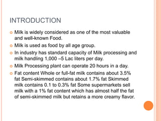 INTRODUCTION
 Milk is widely considered as one of the most valuable
and well-known Food.
 Milk is used as food by all age group.
 In industry has standard capacity of Milk processing and
milk handling 1,000 –5 Lac liters per day.
 Milk Processing plant can operate 20 hours in a day.
 Fat content Whole or full-fat milk contains about 3.5%
fat Semi-skimmed contains about 1.7% fat Skimmed
milk contains 0.1 to 0.3% fat Some supermarkets sell
milk with a 1% fat content which has almost half the fat
of semi-skimmed milk but retains a more creamy flavor.
 